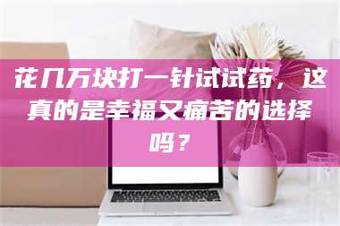 乳山花几万块打一针试试药，这真的是幸福又痛苦的选择吗？ 第1张