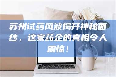 乳山苏州试药风波揭开神秘面纱，这家药企的真相令人震惊！ 第1张
