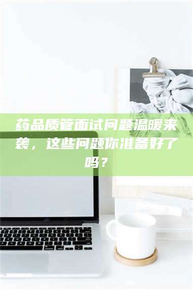 乳山药品质管面试问题温暖来袭，这些问题你准备好了吗？ 第1张