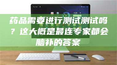 乳山药品需要进行测试测试吗？这大概是最连专家都会脑补的答案 第1张