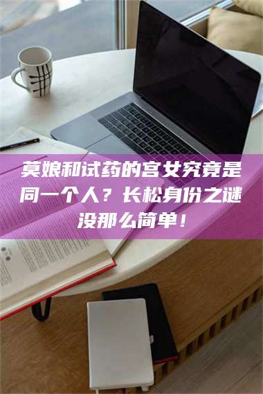 乳山莫娘和试药的宫女究竟是同一个人？长松身份之谜没那么简单！ 第1张