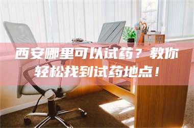 乳山西安哪里可以试药？教你轻松找到试药地点！ 第1张
