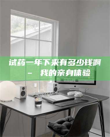 乳山试药一年下来有多少钱啊 – 我的亲身体验 第1张