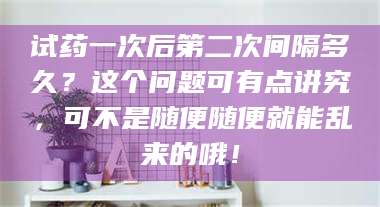 乳山试药一次后第二次间隔多久？这个问题可有点讲究，可不是随便随便就能乱来的哦！ 第1张