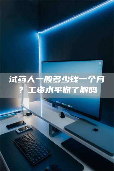 乳山试药人一般多少钱一个月？工资水平你了解吗 第1张