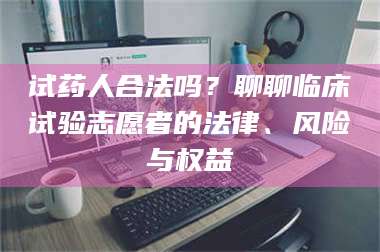 乳山试药人合法吗？聊聊临床试验志愿者的法律、风险与权益 第1张
