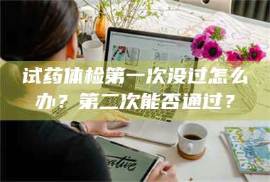 乳山试药体检第一次没过怎么办？第二次能否通过？ 第1张
