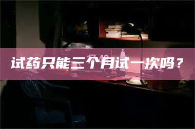 乳山试药只能三个月试一次吗？ 第1张