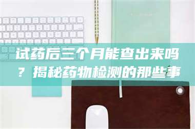 乳山试药后三个月能查出来吗？揭秘药物检测的那些事 第1张