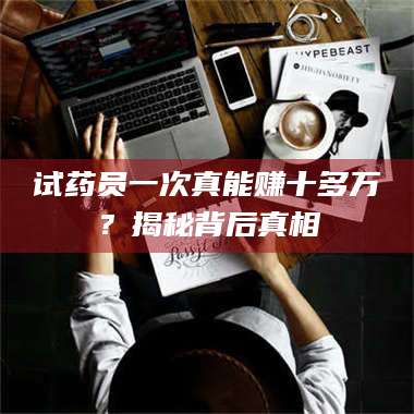 乳山试药员一次真能赚十多万？揭秘背后真相 第1张