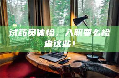 乳山试药员体检，入职要么检查这些！ 第1张