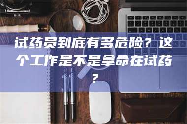 乳山试药员到底有多危险？这个工作是不是拿命在试药？ 第1张