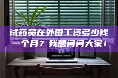 乳山试药员在外国工资多少钱一个月？我想问问大家！ 第1张