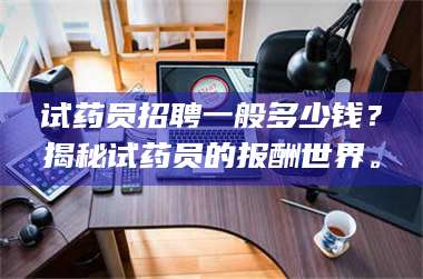 乳山试药员招聘一般多少钱？揭秘试药员的报酬世界。 第1张