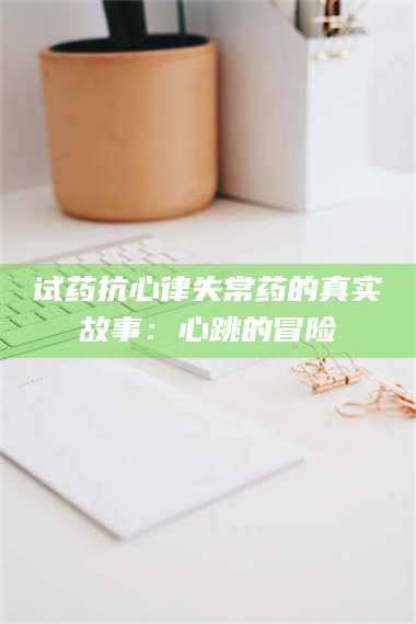 乳山试药抗心律失常药的真实故事：心跳的冒险 第1张