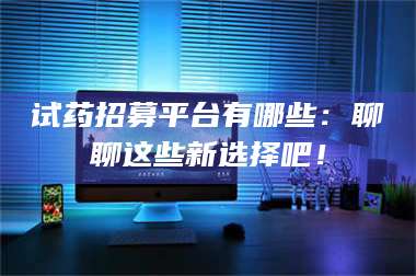 乳山试药招募平台有哪些:聊聊这些新选择吧! 第1张 乳山试药招募平台有哪些:聊聊这些新选择吧! 第1张
