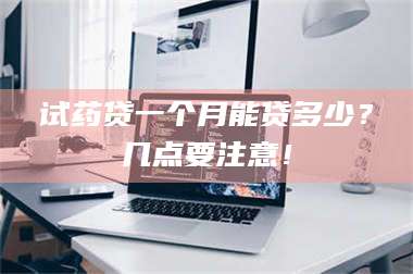 乳山试药贷一个月能贷多少？几点要注意！ 第1张