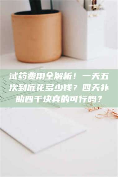 乳山试药费用全解析！一天五次到底花多少钱？四天补助四千块真的可行吗？ 第1张