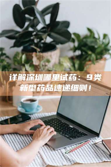 乳山详解深圳哪里试药：9类新型药品速递细则！ 第1张