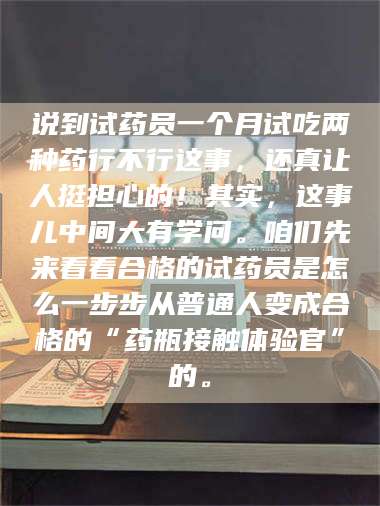 乳山说到试药员一个月试吃两种药行不行这事，还真让人挺担心的！其实，这事儿中间大有学问。咱们先来看看合格的试药员是怎么一步步从普通人变成合格的“药瓶接触体验官”的。 第1张