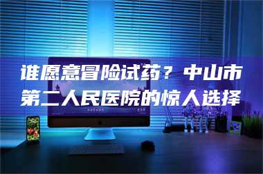 乳山谁愿意冒险试药？中山市第二人民医院的惊人选择 第1张