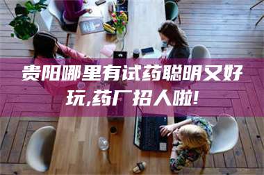 乳山贵阳哪里有试药聪明又好玩,药厂招人啦! 第1张
