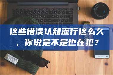 乳山这些错误认知流行这么久,你说是不是也在犯? 第1张 乳山这些错误认知流行这么久,你说是不是也在犯? 第1张