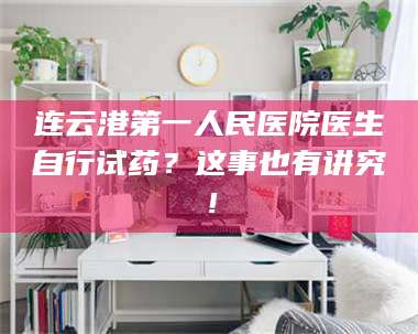 乳山连云港第一人民医院医生自行试药？这事也有讲究！ 第1张