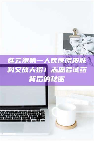 乳山连云港第一人民医院皮肤科又放大招！志愿者试药背后的秘密 第1张