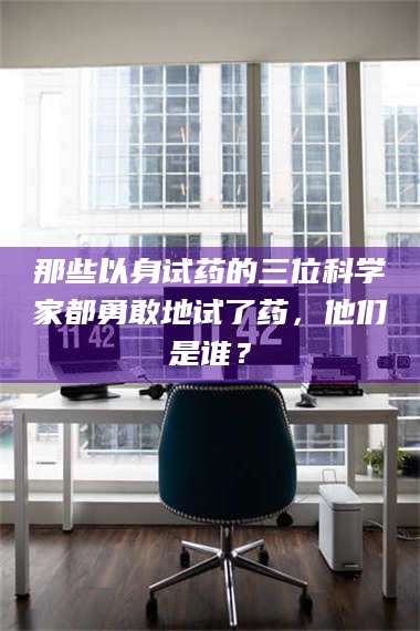 乳山那些以身试药的三位科学家都勇敢地试了药，他们是谁？ 第1张