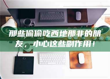 乳山那些偷偷吃西地那非的朋友,小心这些副作用! 第1张 乳山那些偷偷吃西地那非的朋友,小心这些副作用! 第1张