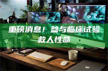 乳山重磅消息!参与临床试验救人性命 第1张 乳山重磅消息!参与临床试验救人性命 第1张