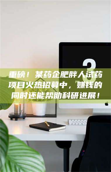 乳山重磅！某药企肥胖人试药项目火热招募中，赚钱的同时还能帮助科研进展！ 第1张