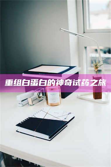 乳山重组白蛋白的神奇试药之旅 第1张 乳山重组白蛋白的神奇试药之旅 第1张