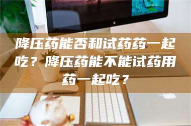 乳山降压药能否和试药药一起吃？降压药能不能试药用药一起吃？ 第1张