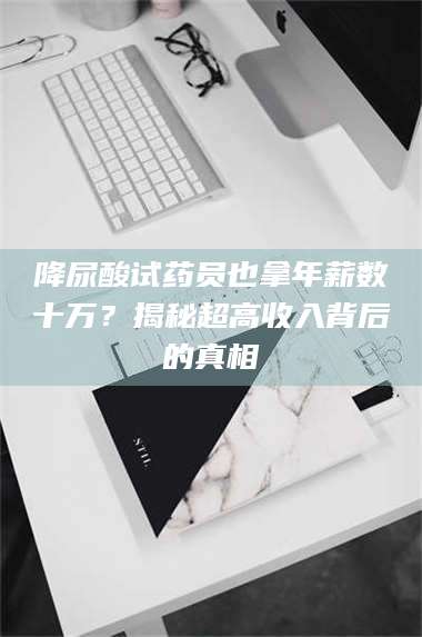 乳山降尿酸试药员也拿年薪数十万？揭秘超高收入背后的真相 第1张