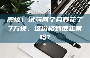 乳山震惊！试药两个月竟花了7万块，这价格到底正常吗？