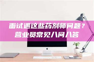 乳山面试遇这些药剂师问题？营业员常见八问八答 第1张