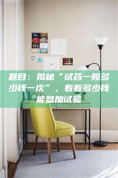 乳山题目：揭秘“试药一般多少钱一次”，看看多少钱能参加试验 第1张