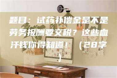 乳山题目：试药补偿金是不是劳务报酬要交税？这些血汗钱你得知道！（28字） 第1张