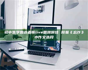 乳山初中生学姐连麦带live唱跳俱佳 网易《忘诈》小作文选段 第1张