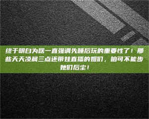 乳山终于明白为啥一直强调先睡后玩的重要性了！那些天天凌晨三点还带娃直播的姐们，咱可不能步她们后尘！ 第1张