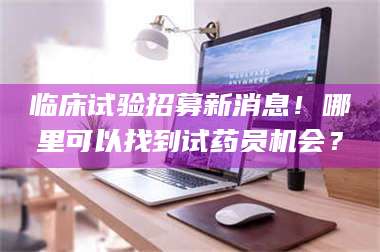 乳山临床试验招募新消息！哪里可以找到试药员机会？ 第1张