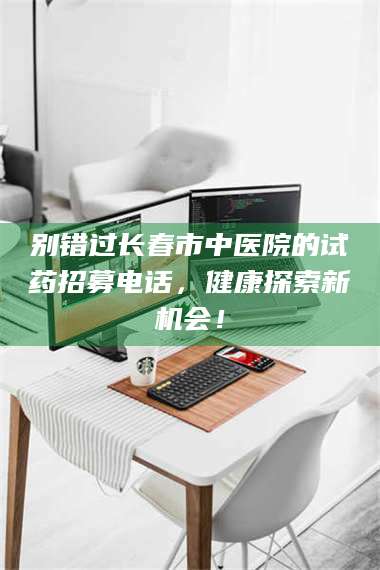 乳山别错过长春市中医院的试药招募电话,健康探索新机会! 第1张 乳山别错过长春市中医院的试药招募电话,健康探索新机会! 第1张