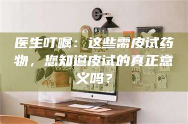 乳山医生叮嘱：这些需皮试药物，您知道皮试的真正意义吗？ 第1张