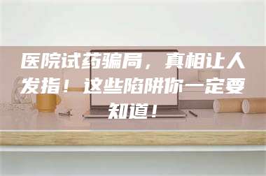 乳山医院试药骗局，真相让人发指！这些陷阱你一定要知道！ 第1张