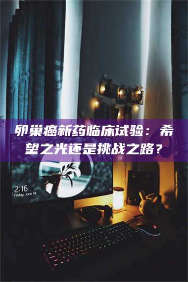 乳山卵巢癌新药临床试验：希望之光还是挑战之路？ 第1张