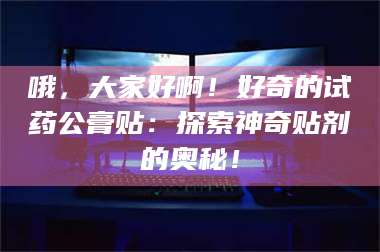 乳山哦，大家好啊！好奇的试药公膏贴：探索神奇贴剂的奥秘！ 第1张