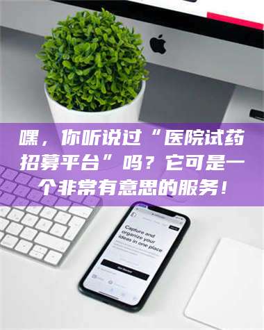 乳山嘿，你听说过“医院试药招募平台”吗？它可是一个非常有意思的服务！ 第1张