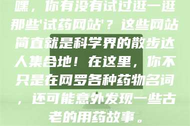 乳山嘿，你有没有试过逛一逛那些'试药网站'？这些网站简直就是科学界的散步达人集合地！在这里，你不只是在网罗各种药物名词，还可能意外发现一些古老的用药故事。 第1张